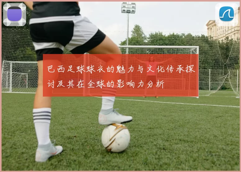 巴西足球球衣的魅力与文化传承探讨及其在全球的影响力分析