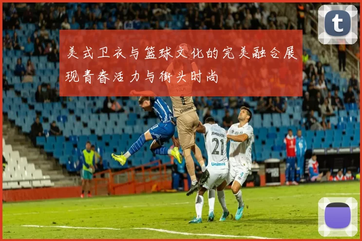 美式卫衣与篮球文化的完美融合展现青春活力与街头时尚