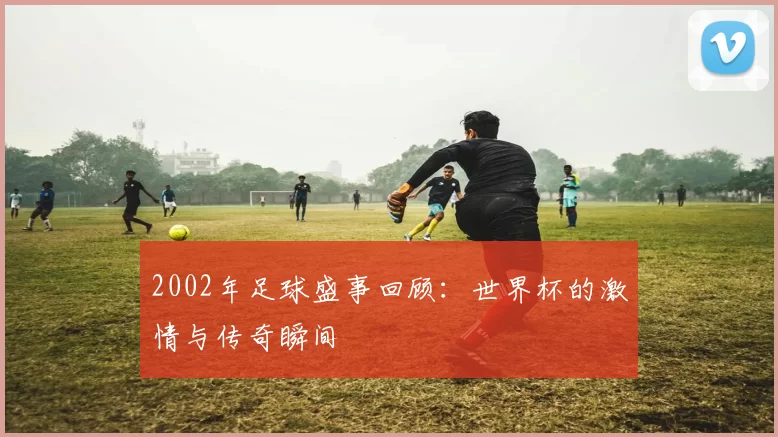 2002年足球盛事回顾：世界杯的激情与传奇瞬间