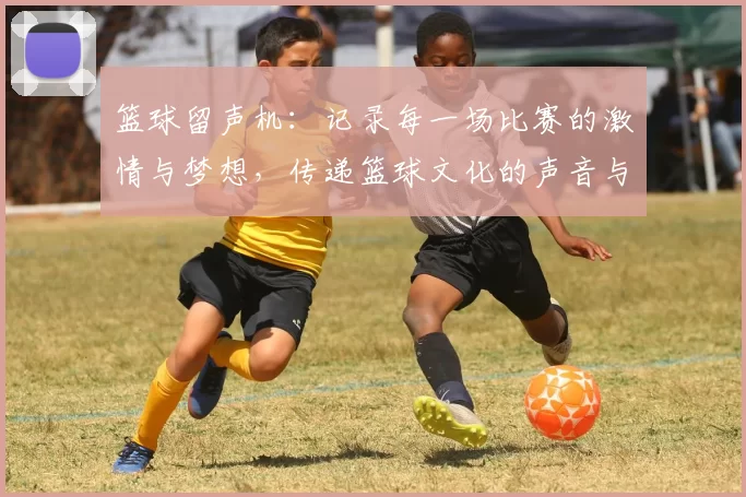 篮球留声机：记录每一场比赛的激情与梦想，传递篮球文化的声音与魅力