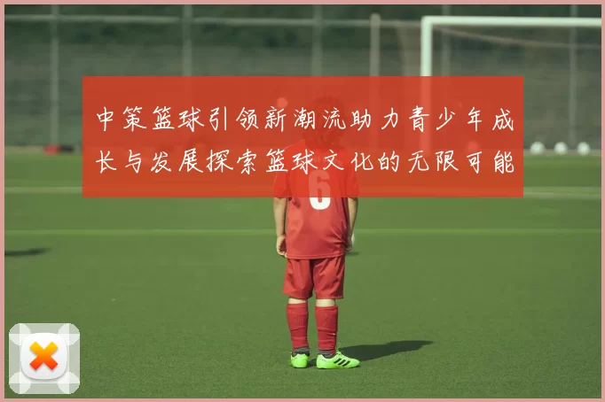 中策篮球引领新潮流助力青少年成长与发展探索篮球文化的无限可能