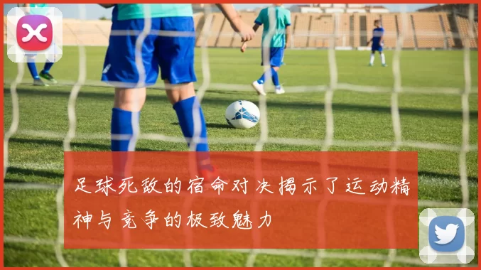 足球死敌的宿命对决揭示了运动精神与竞争的极致魅力